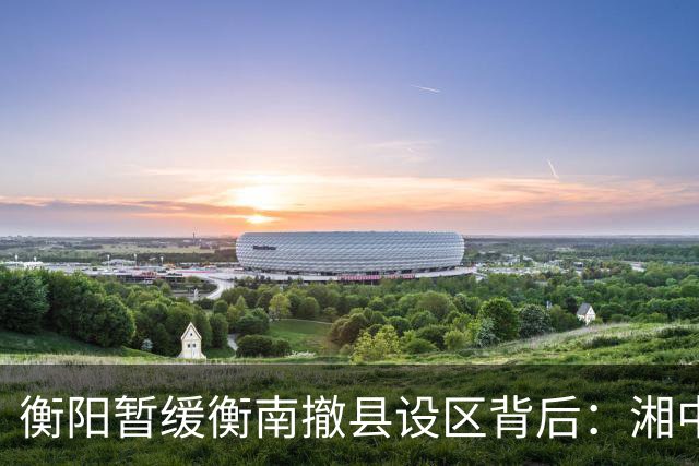 衡阳暂缓衡南撤县设区背后：湘中南城市格局正在进入重构时刻