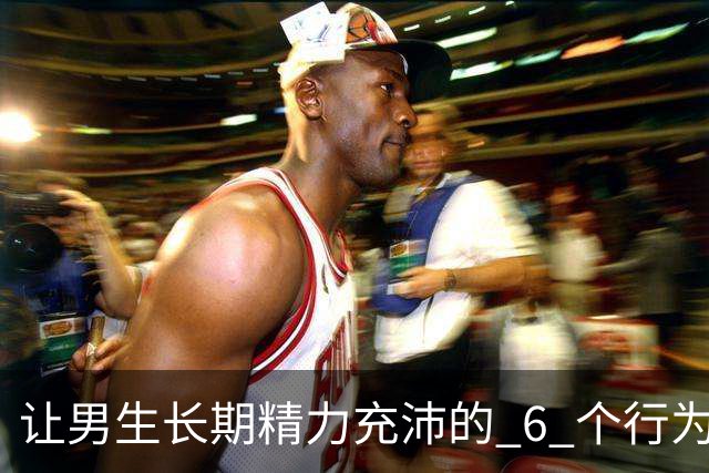 让男生长期精力充沛的 6 个行为